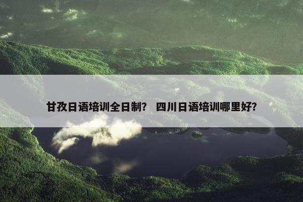 甘孜日语培训全日制？ 四川日语培训哪里好？