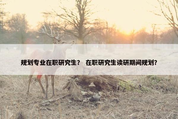 规划专业在职研究生？ 在职研究生读研期间规划？