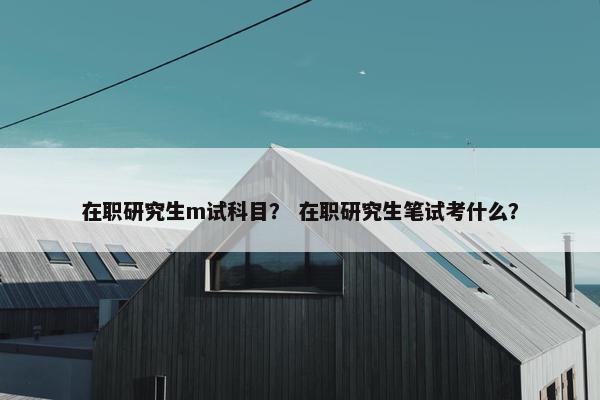 在职研究生m试科目？ 在职研究生笔试考什么？