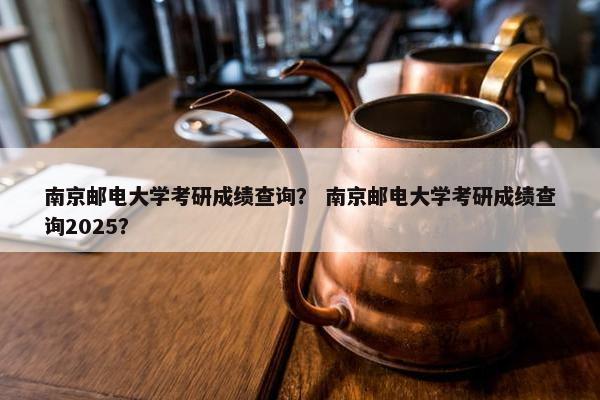 南京邮电大学考研成绩查询？ 南京邮电大学考研成绩查询2025？