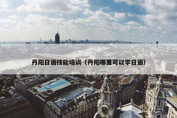 丹阳日语技能培训（丹阳哪里可以学日语）