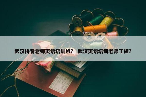 武汉拼音老师英语培训班？ 武汉英语培训老师工资？
