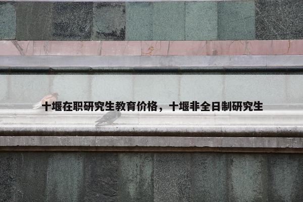 十堰在职研究生教育价格，十堰非全日制研究生