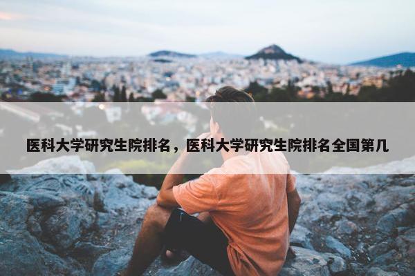 医科大学研究生院排名，医科大学研究生院排名全国第几