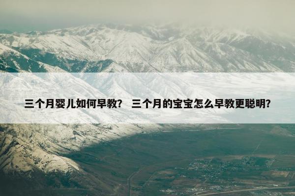 三个月婴儿如何早教？ 三个月的宝宝怎么早教更聪明？