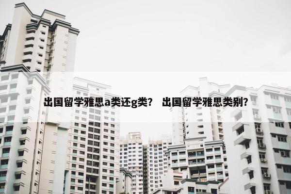 出国留学雅思a类还g类？ 出国留学雅思类别？