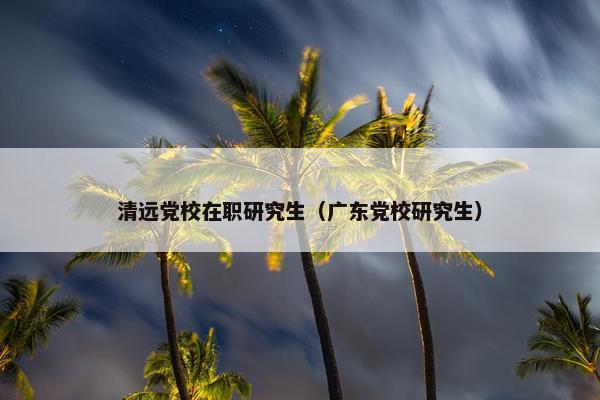 清远党校在职研究生（广东党校研究生）