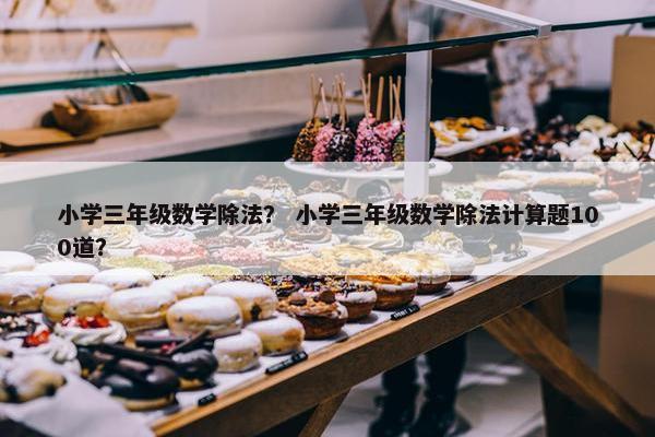 小学三年级数学除法？ 小学三年级数学除法计算题100道？