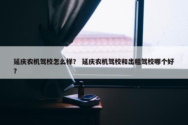 延庆农机驾校怎么样？ 延庆农机驾校和出租驾校哪个好？