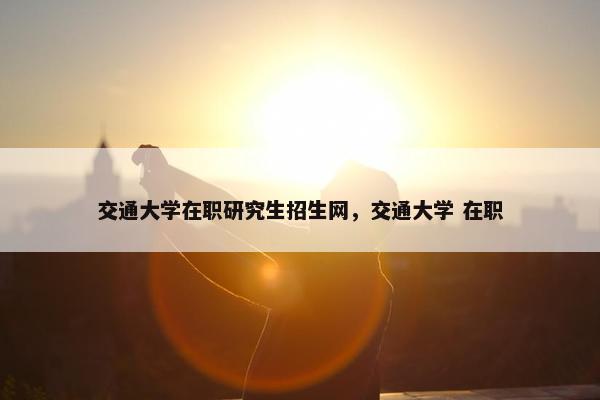 交通大学在职研究生招生网，交通大学 在职