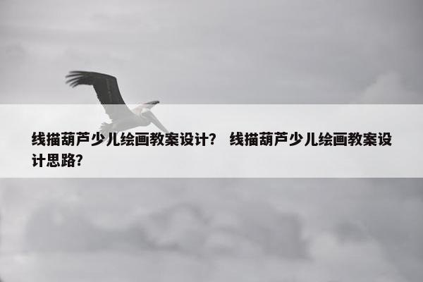 线描葫芦少儿绘画教案设计？ 线描葫芦少儿绘画教案设计思路？