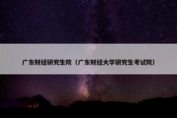 广东财经研究生院（广东财经大学研究生考试院）