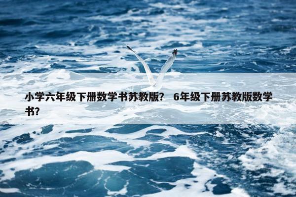 小学六年级下册数学书苏教版？ 6年级下册苏教版数学书？