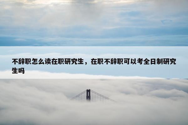 不辞职怎么读在职研究生，在职不辞职可以考全日制研究生吗