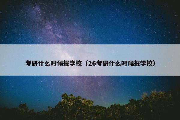 考研什么时候报学校（26考研什么时候报学校）