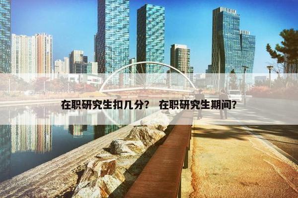 在职研究生扣几分？ 在职研究生期间？