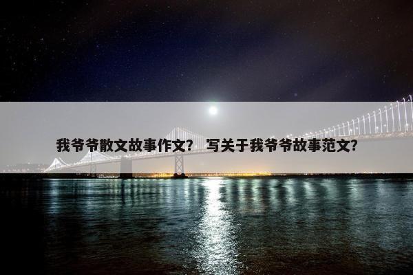 我爷爷散文故事作文？ 写关于我爷爷故事范文？