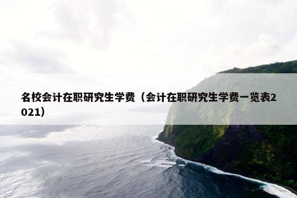 名校会计在职研究生学费（会计在职研究生学费一览表2021）
