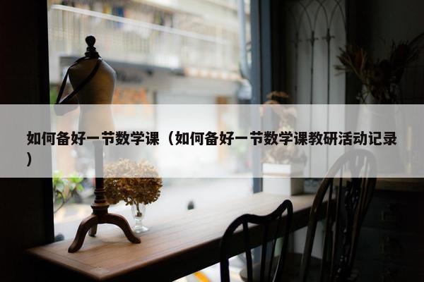 如何备好一节数学课（如何备好一节数学课教研活动记录）