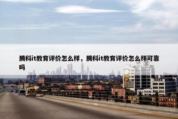腾科it教育评价怎么样，腾科it教育评价怎么样可靠吗