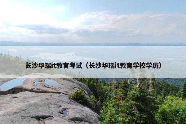长沙华瑞it教育考试（长沙华瑞it教育学校学历）