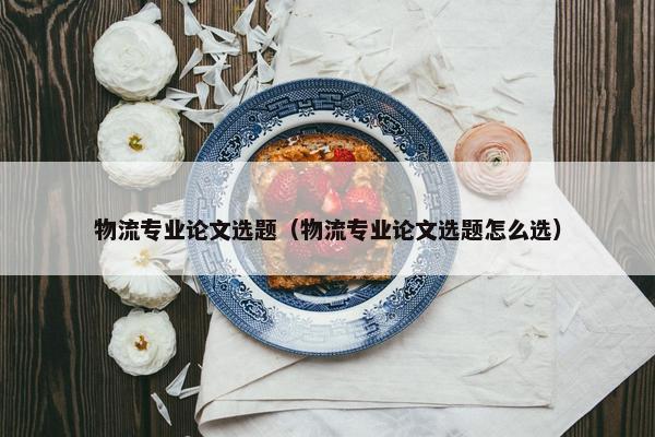 物流专业论文选题（物流专业论文选题怎么选）
