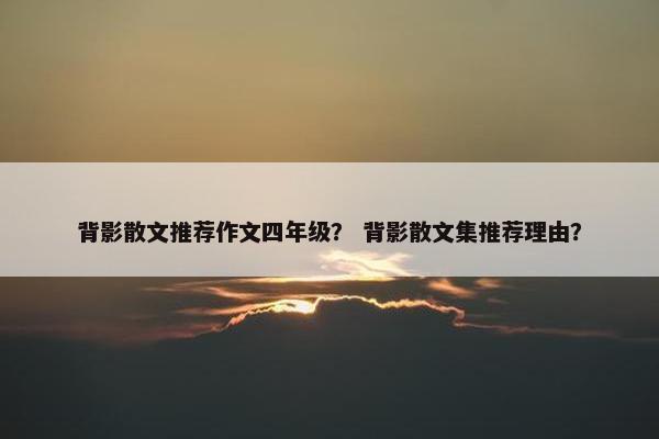 背影散文推荐作文四年级？ 背影散文集推荐理由？
