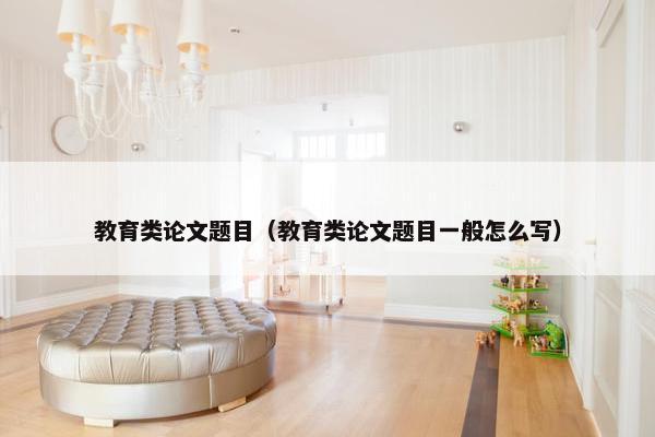 教育类论文题目（教育类论文题目一般怎么写）