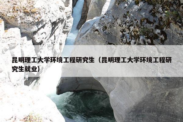 昆明理工大学环境工程研究生（昆明理工大学环境工程研究生就业）