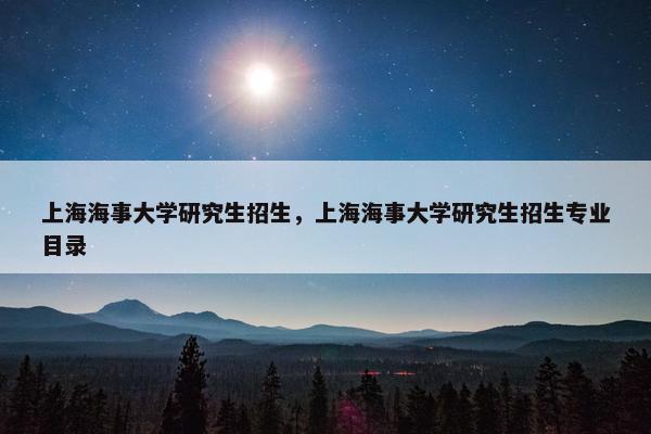 上海海事大学研究生招生，上海海事大学研究生招生专业目录