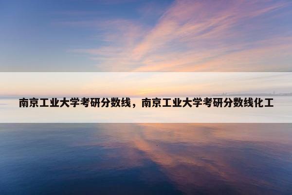 南京工业大学考研分数线，南京工业大学考研分数线化工