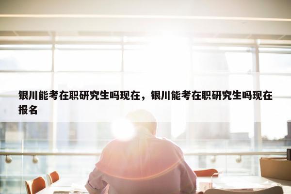 银川能考在职研究生吗现在，银川能考在职研究生吗现在报名