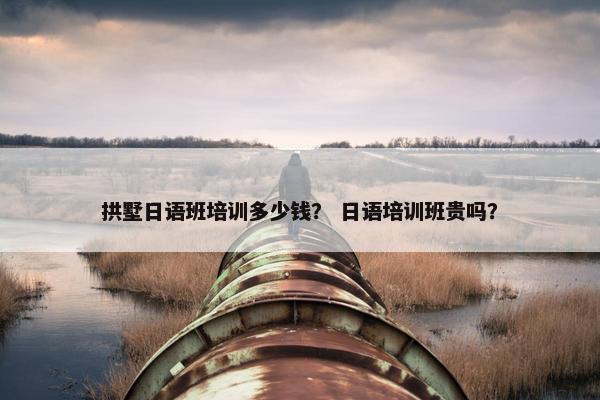 拱墅日语班培训多少钱？ 日语培训班贵吗？