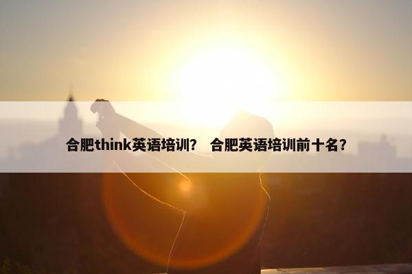合肥think英语培训？ 合肥英语培训前十名？