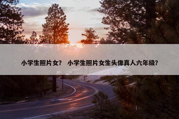 小学生照片女？ 小学生照片女生头像真人六年级？