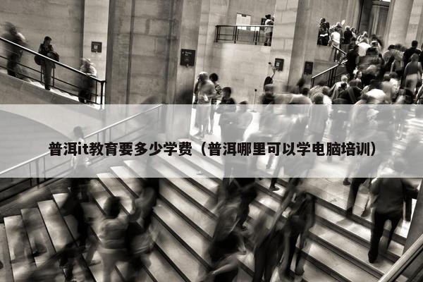 普洱it教育要多少学费（普洱哪里可以学电脑培训）