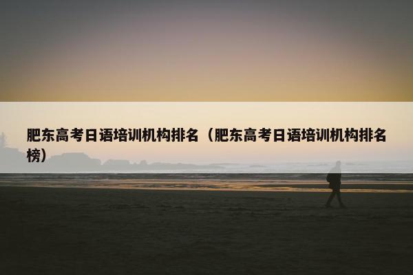 肥东高考日语培训机构排名（肥东高考日语培训机构排名榜）