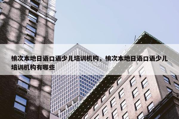 榆次本地日语口语少儿培训机构，榆次本地日语口语少儿培训机构有哪些
