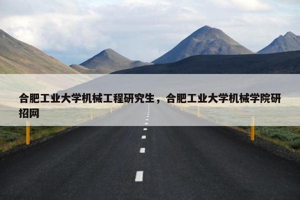 合肥工业大学机械工程研究生，合肥工业大学机械学院研招网