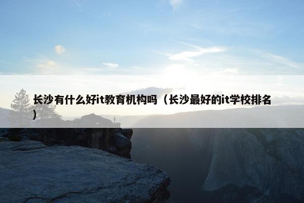 长沙有什么好it教育机构吗（长沙最好的it学校排名）