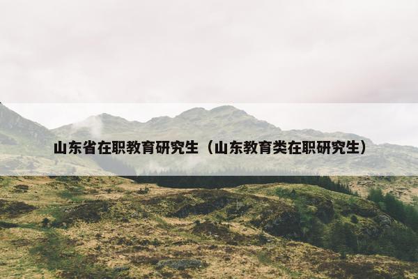 山东省在职教育研究生（山东教育类在职研究生）