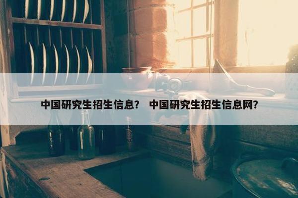 中国研究生招生信息？ 中国研究生招生信息网？