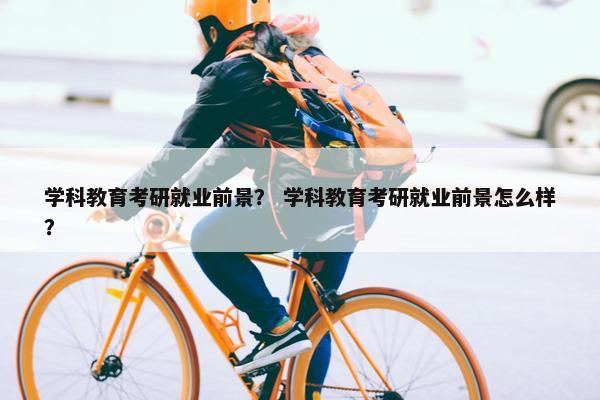 学科教育考研就业前景？ 学科教育考研就业前景怎么样？