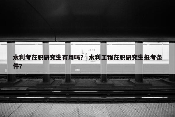 水利考在职研究生有用吗？ 水利工程在职研究生报考条件？