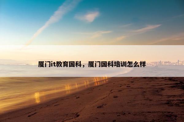 厦门it教育国科，厦门国科培训怎么样
