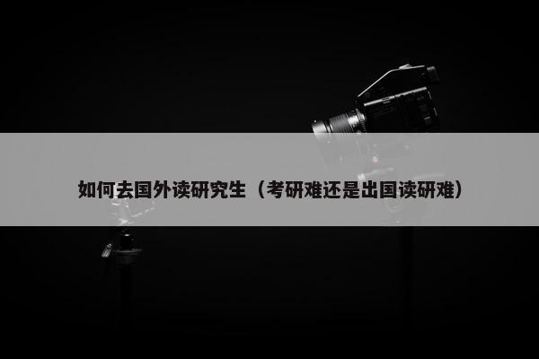 如何去国外读研究生（考研难还是出国读研难）
