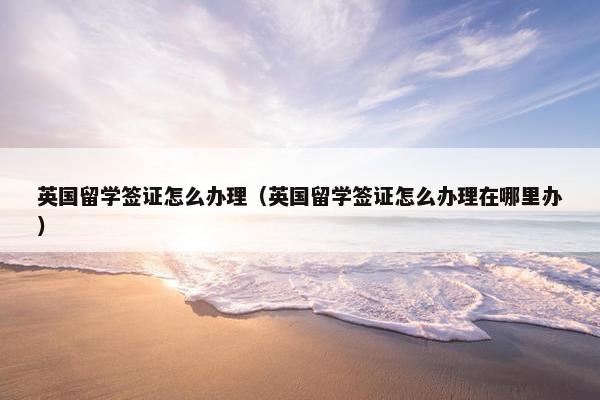 英国留学签证怎么办理（英国留学签证怎么办理在哪里办）