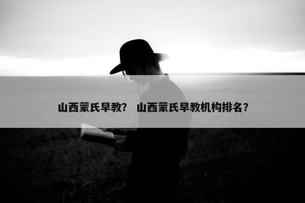 山西蒙氏早教？ 山西蒙氏早教机构排名？