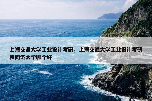 上海交通大学工业设计考研，上海交通大学工业设计考研和同济大学哪个好