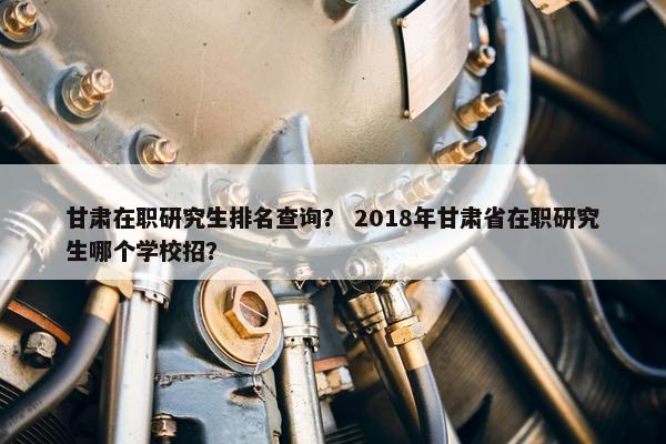 甘肃在职研究生排名查询？ 2018年甘肃省在职研究生哪个学校招？